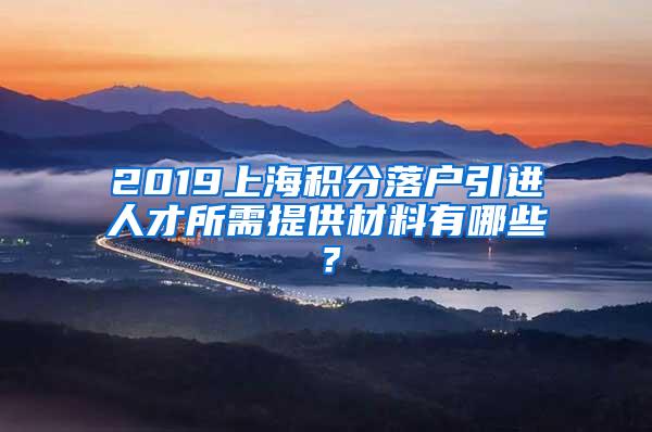 2019上海积分落户引进人才所需提供材料有哪些？