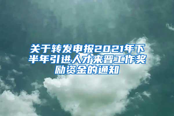 关于转发申报2021年下半年引进人才来晋工作奖励资金的通知