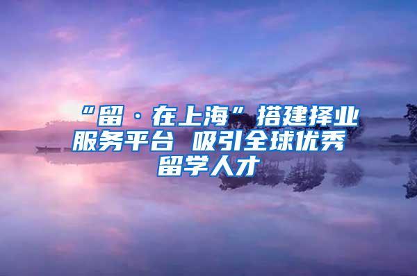 “留·在上海”搭建择业服务平台 吸引全球优秀留学人才