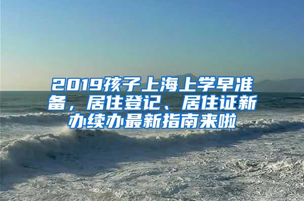 2019孩子上海上学早准备，居住登记、居住证新办续办最新指南来啦