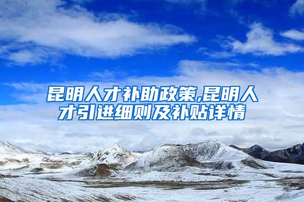 昆明人才补助政策,昆明人才引进细则及补贴详情