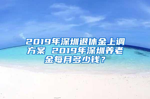 2019年深圳退休金上调方案 2019年深圳养老金每月多少钱？