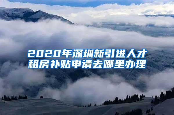 2020年深圳新引进人才租房补贴申请去哪里办理