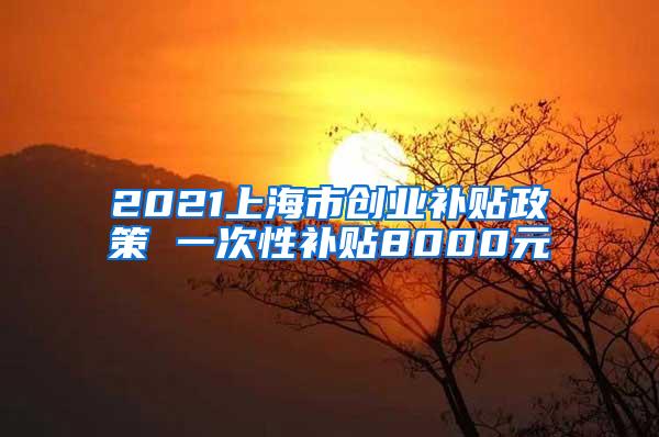 2021上海市创业补贴政策 一次性补贴8000元