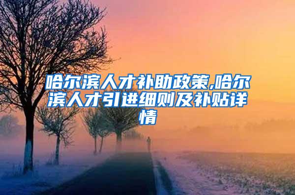 哈尔滨人才补助政策,哈尔滨人才引进细则及补贴详情