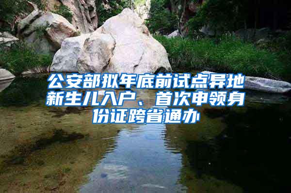 公安部拟年底前试点异地新生儿入户、首次申领身份证跨省通办