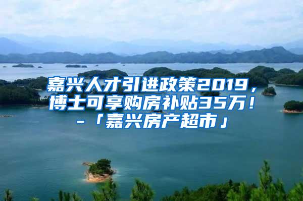 嘉兴人才引进政策2019，博士可享购房补贴35万！-「嘉兴房产超市」