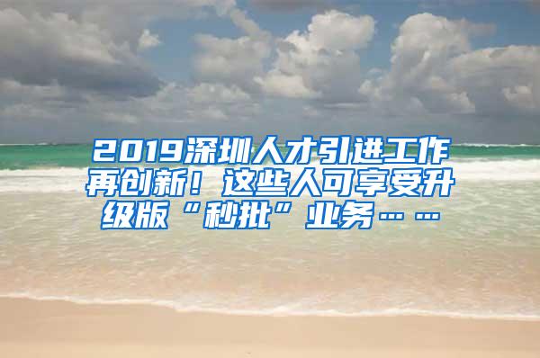 2019深圳人才引进工作再创新！这些人可享受升级版“秒批”业务……