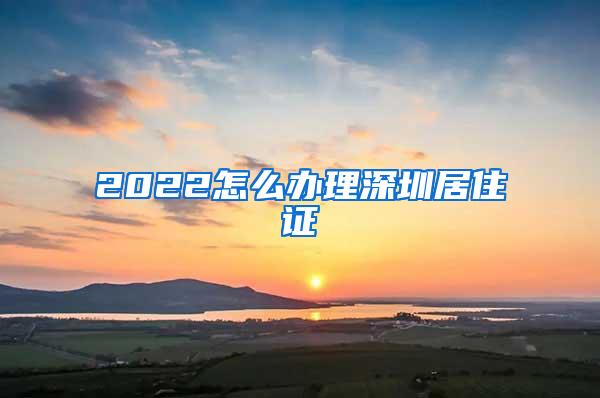 2022怎么办理深圳居住证