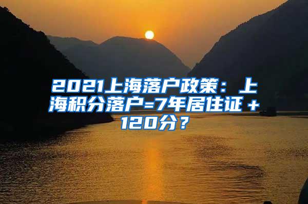 2021上海落户政策：上海积分落户=7年居住证＋120分？