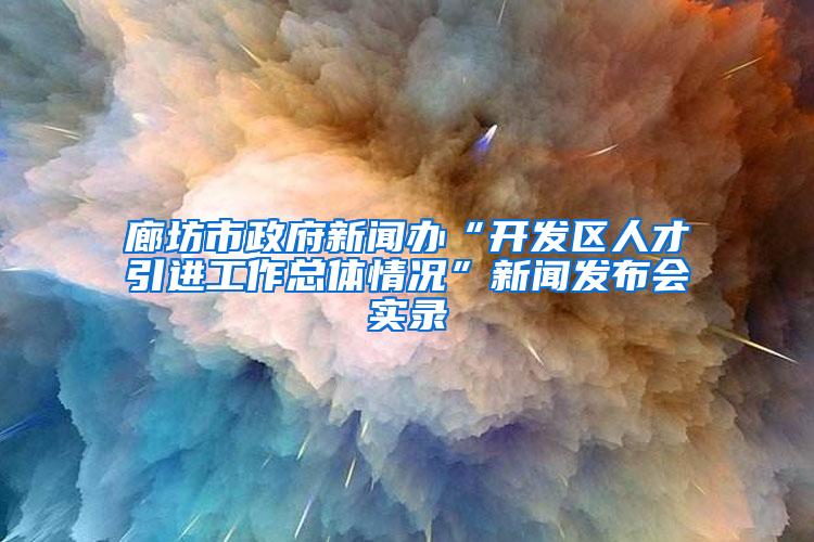 廊坊市政府新闻办“开发区人才引进工作总体情况”新闻发布会实录