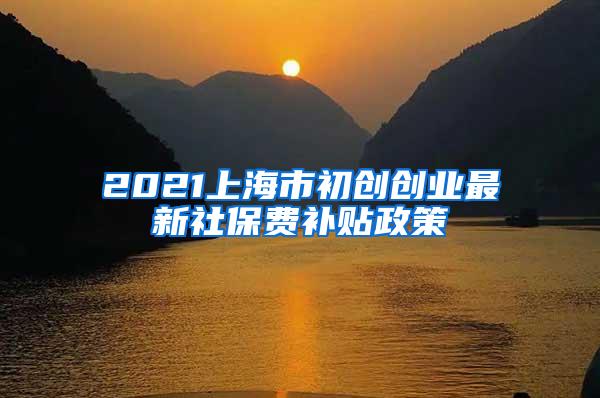 2021上海市初创创业最新社保费补贴政策