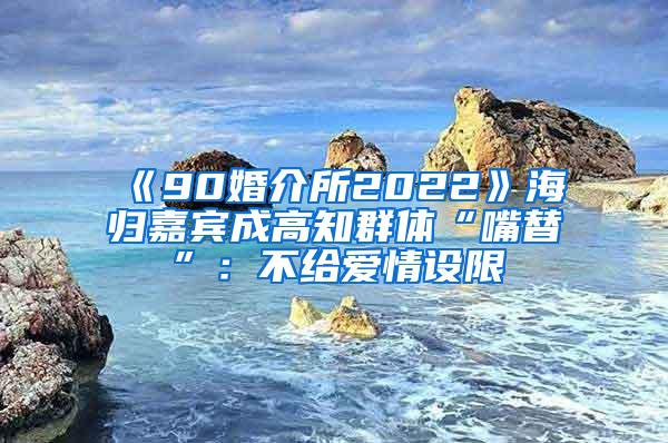 《90婚介所2022》海归嘉宾成高知群体“嘴替”：不给爱情设限