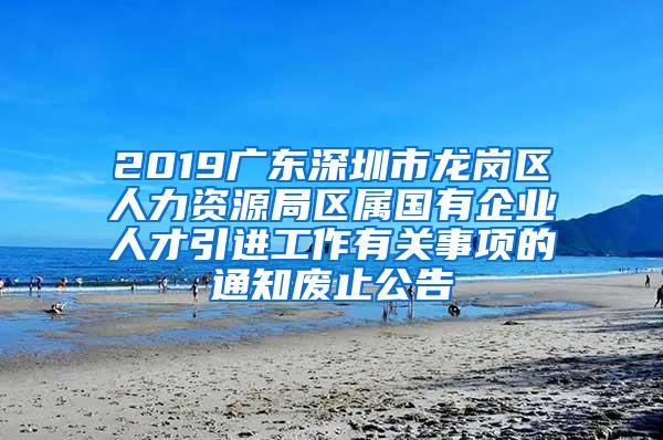 2019广东深圳市龙岗区人力资源局区属国有企业人才引进工作有关事项的通知废止公告