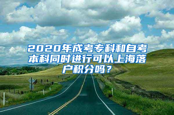 2020年成考专科和自考本科同时进行可以上海落户积分吗？