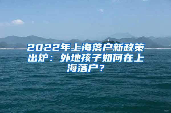 2022年上海落户新政策出炉：外地孩子如何在上海落户？