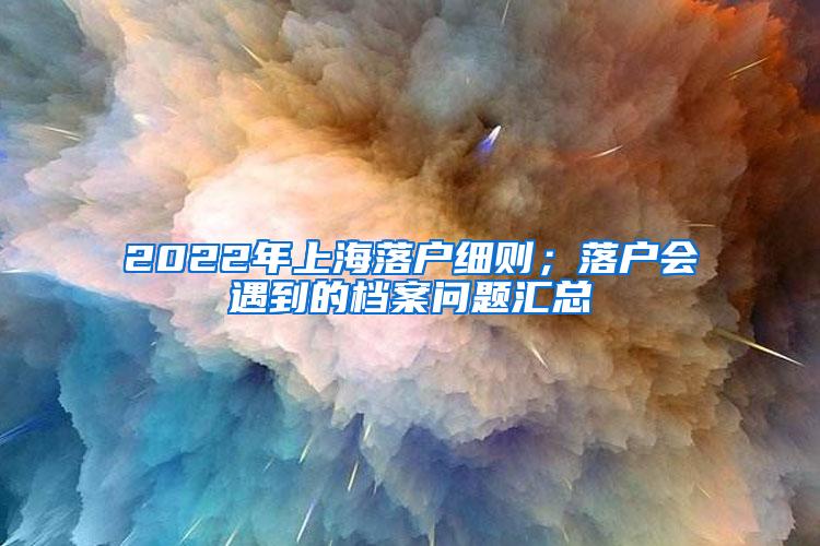 2022年上海落户细则；落户会遇到的档案问题汇总