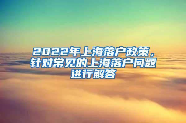 2022年上海落户政策，针对常见的上海落户问题进行解答