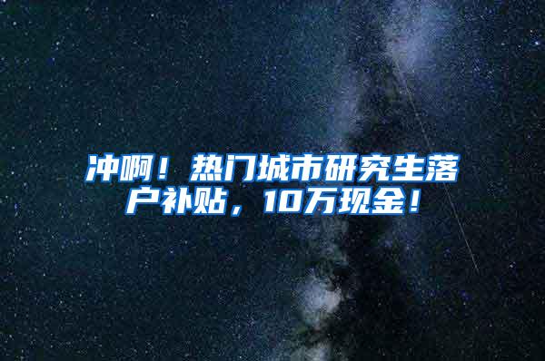 冲啊！热门城市研究生落户补贴，10万现金！