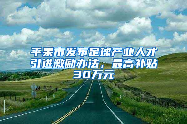 平果市发布足球产业人才引进激励办法，最高补贴30万元