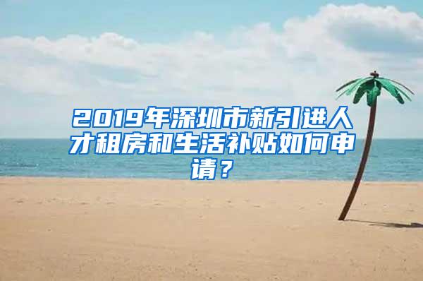 2019年深圳市新引进人才租房和生活补贴如何申请？