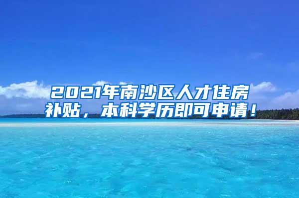 2021年南沙区人才住房补贴，本科学历即可申请！