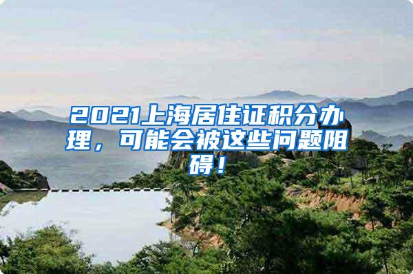 2021上海居住证积分办理，可能会被这些问题阻碍！