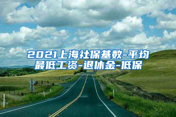 2021上海社保基数-平均最低工资-退休金-低保