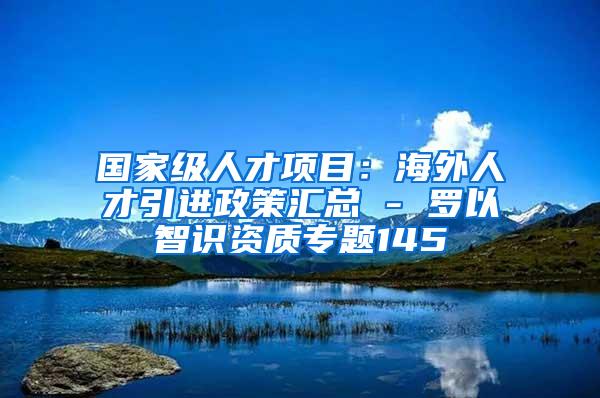 国家级人才项目：海外人才引进政策汇总 - 罗以智识资质专题145