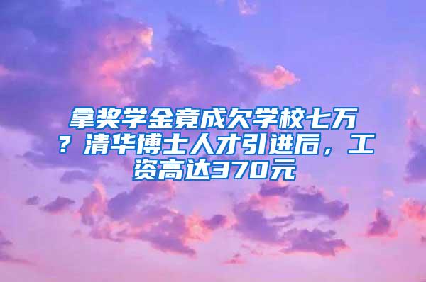 拿奖学金竟成欠学校七万？清华博士人才引进后，工资高达370元