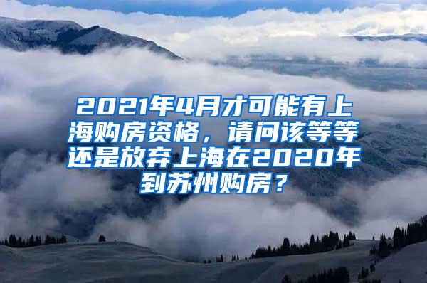 2021年4月才可能有上海购房资格，请问该等等还是放弃上海在2020年到苏州购房？