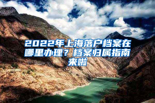 2022年上海落户档案在哪里办理？档案归属指南来啦