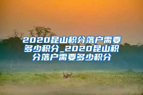 2020昆山积分落户需要多少积分_2020昆山积分落户需要多少积分