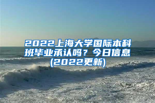 2022上海大学国际本科班毕业承认吗？今日信息(2022更新)