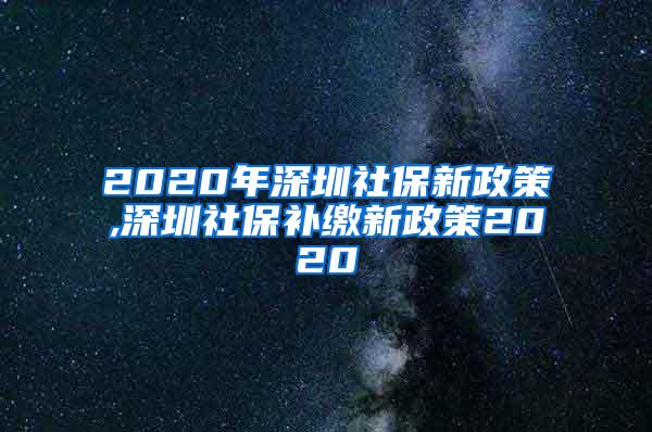 2020年深圳社保新政策,深圳社保补缴新政策2020