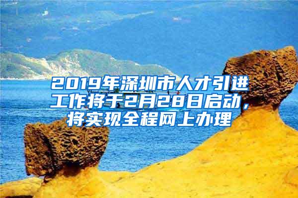 2019年深圳市人才引进工作将于2月28日启动，将实现全程网上办理