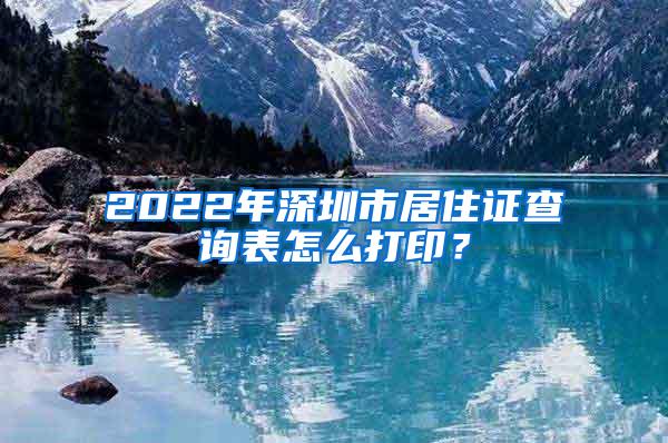 2022年深圳市居住证查询表怎么打印？