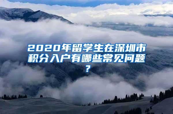 2020年留学生在深圳市积分入户有哪些常见问题？