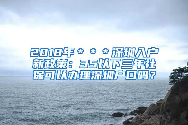 2018年＊＊＊深圳入户新政策：35以下三年社保可以办理深圳户口吗？