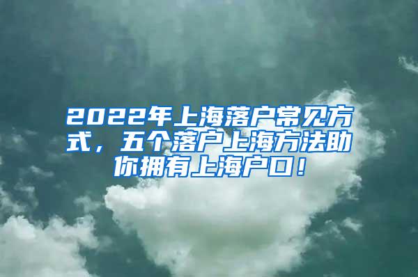 2022年上海落户常见方式，五个落户上海方法助你拥有上海户口！