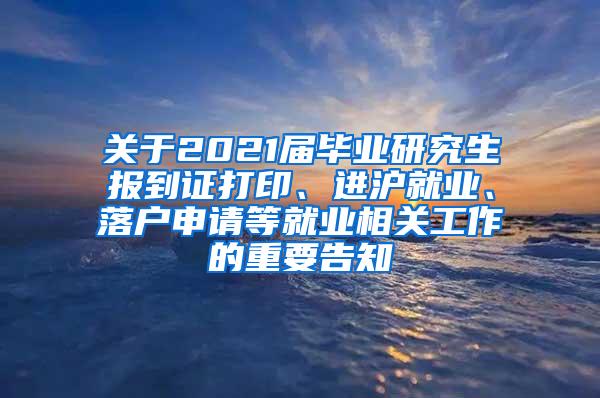 关于2021届毕业研究生报到证打印、进沪就业、落户申请等就业相关工作的重要告知