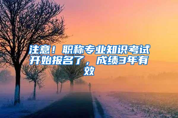 注意！职称专业知识考试开始报名了，成绩3年有效