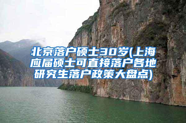 北京落户硕士30岁(上海应届硕士可直接落户各地研究生落户政策大盘点)