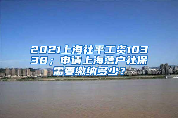 2021上海社平工资10338；申请上海落户社保需要缴纳多少？