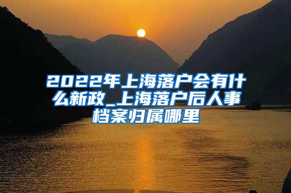 2022年上海落户会有什么新政_上海落户后人事档案归属哪里