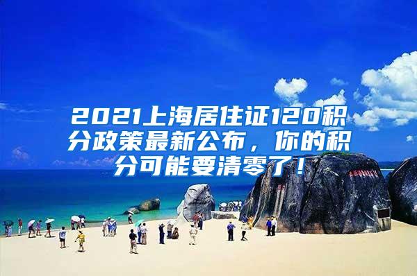 2021上海居住证120积分政策最新公布，你的积分可能要清零了！