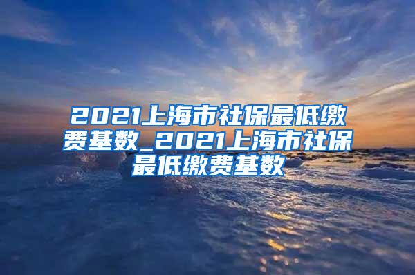 2021上海市社保最低缴费基数_2021上海市社保最低缴费基数