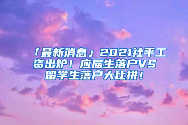 「最新消息」2021社平工资出炉！应届生落户VS留学生落户大比拼！