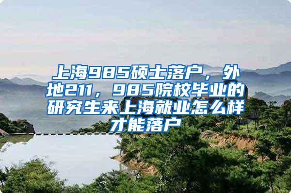 上海985硕士落户，外地211，985院校毕业的研究生来上海就业怎么样才能落户