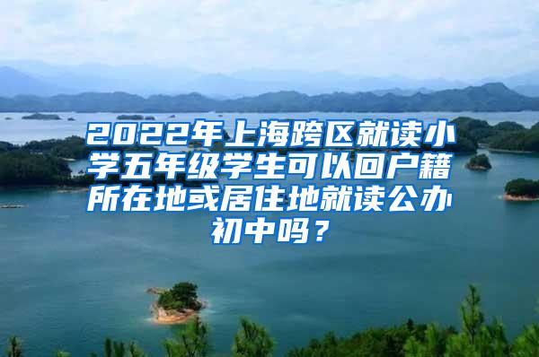 2022年上海跨区就读小学五年级学生可以回户籍所在地或居住地就读公办初中吗？